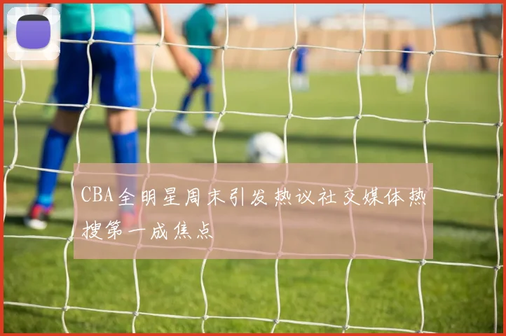CBA全明星周末引发热议社交媒体热搜第一成焦点